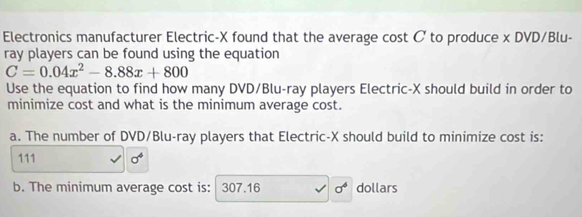 Electronics manufacturer Electric- X found that the average cost C to produce x DVD/Blu- 
ray players can be found using the equation
C=0.04x^2-8.88x+800
Use the equation to find how many DVD/Blu-ray players Electric- X should build in order to 
minimize cost and what is the minimum average cost. 
a. The number of DVD/Blu-ray players that Electric- X should build to minimize cost is:
111 sigma^4
b. The minimum average cost is: 307.16 sigma^6 dollars