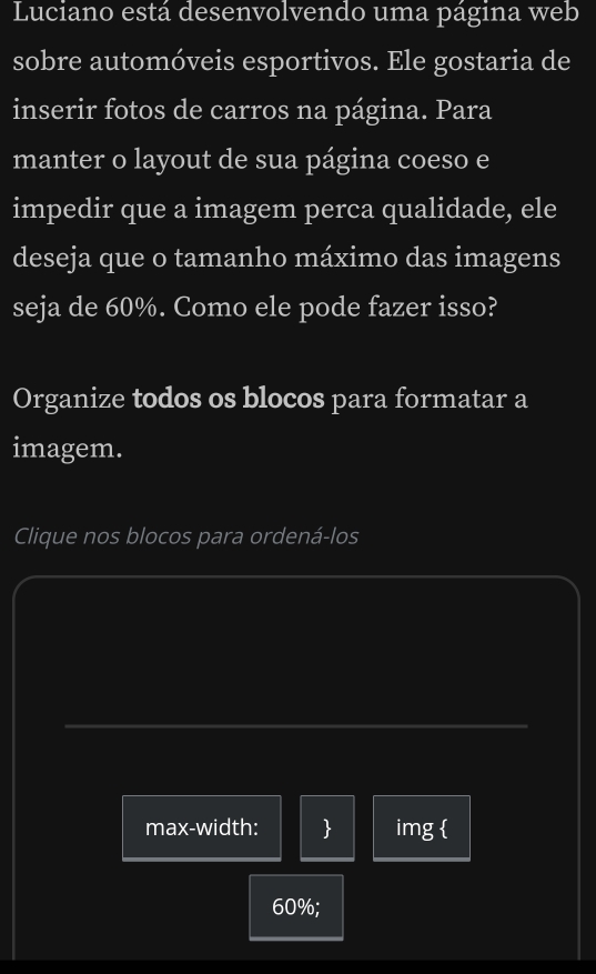 Luciano está desenvolvendo uma página web 
sobre automóveis esportivos. Ele gostaria de 
inserir fotos de carros na página. Para 
manter o layout de sua página coeso e 
impedir que a imagem perca qualidade, ele 
deseja que o tamanho máximo das imagens 
seja de 60%. Como ele pode fazer isso? 
Organize todos os blocos para formatar a 
imagem. 
Clique nos blocos para ordená-los 
max-width:  img 
60%;