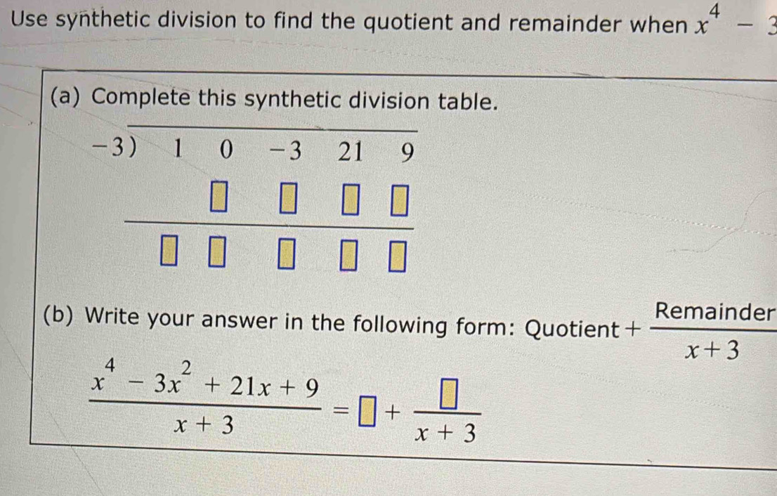 Use synthetic division to find the quotient and remainder when x^4-3
(a) Complete this synthetic division table.
beginarrayr -3encloselongdiv 100-3219 □ □ □ □  hline □ □ □ □ endarray
(b) Write your answer in the following form: Quotient + Remainder/x+3 
 (x^4-3x^2+21x+9)/x+3 =□ + □ /x+3 