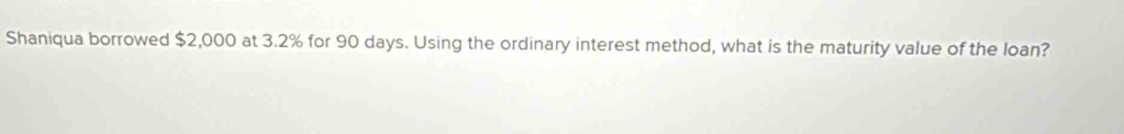 Shaniqua borrowed $2,000 at 3.2% for 90 days. Using the ordinary interest method, what is the maturity value of the loan?