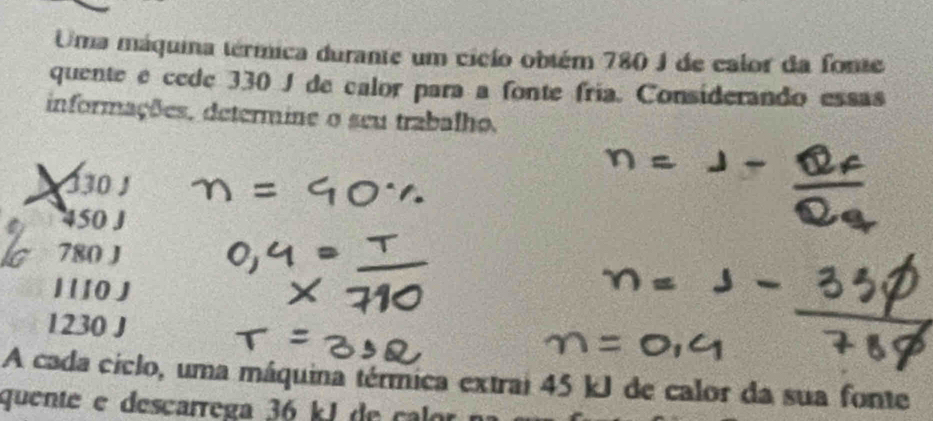 Uma máquina térmica durante um cicío obtém 780 J de calor da fonte
quente é cede 330 J de calor para a fonte fria. Considerando essas
informações, determine o seu trabalho.
330 ∫
450 J
780 J
1 1 10 J
1230 J
A cada ciclo, uma máquina térmica extrai 45 kJ de calor da sua fonte
quente e descarrega 36 k J de ca r n a