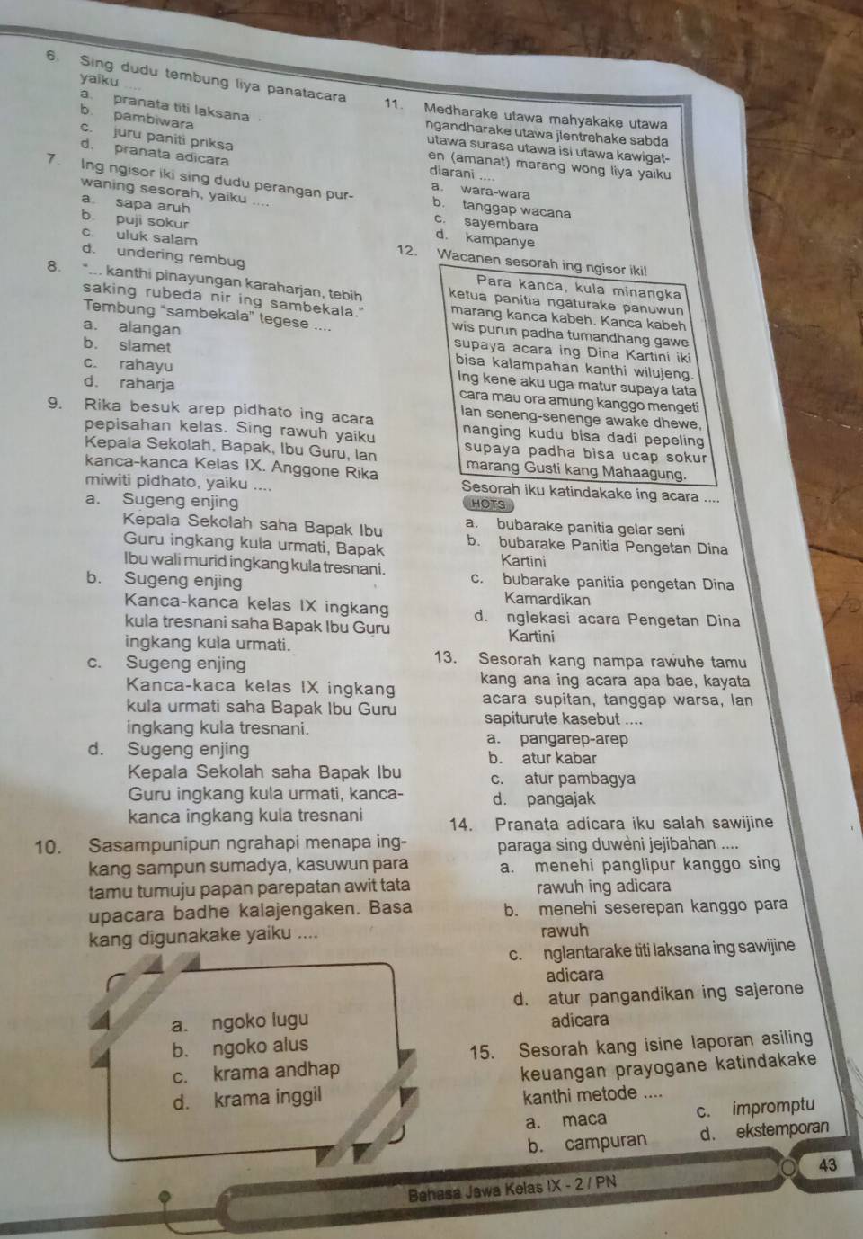 Sing dudu tembung liya panatacara
yaiku
a. pranata titi laksana .
11. Medharake utawa mahyakake utawa
b. pambiwara
ngandharake utawa jlentrehake sabda
utawa surasa utawa isi utawa kawigat-
d. pranata adicara
c. juru paniti priksa en (amanat) marang wong liya yaiku
diarani ....
7. Ing ngisor iki sing dudu perangan pur- b. tanggap wacana
a. wara-wara
waning sesorah, yaiku ..
b puji sokur
a sapa aruh d. kampanye
c. sayembara
c. uluk salam 12. Wacanen sesorah ing ngisor iki!
d. undering rembug
Para kanca, kula minangka
8. ... kanthi pinayungan karaharjan, tebih ketua panitia ngaturake panuwun
saking rubeda nir ing sambekala." marang kanca kabeh. Kanca kabeh
Tembung “sambekala” tegese .... wis purun padha tumandhang gawe
a. alangan supaya acara ing Dina Kartini iki
b. slamet bisa kalampahan kanthi wilujeng
c. rahayu Ing kene aku uga matur supaya tata
d. raharja
cara mau ora amung kanggo mengeti
9. Rika besuk arep pidhato ing acara Ian seneng-senenge awake dhewe,
pepisahan kelas. Sing rawuh yaiku nanging kudu bisa dadi pepelin 
Kepala Sekolah, Bapak, Ibu Guru, Ian supaya padha bisa ucap sokur
marang Gusti kang Mahaagung.
kanca-kanca Kelas IX. Anggone Rika Sesorah iku katindakake ing acara ....
miwiti pidhato, yaiku ....
a. Sugeng enjing HOTS
Kepala Sekolah saha Bapak Ibu a. bubarake panitia gelar seni
Guru ingkang kula urmati, Bapak b. bubarake Panitia Pengetan Dina
Kartini
Ibu wali murid ingkang kula tresnani. c. bubarake panitia pengetan Dina
b. Sugeng enjing Kamardikan
Kanca-kanca kelas IX ingkang d. nglekasi acara Pengetan Dina
kula tresnani saha Bapak Ibu Guru
ingkang kula urmati. Kartini
c. Sugeng enjing
13. Sesorah kang nampa rawuhe tamu
Kanca-kaca kelas IX ingkang kang ana ing acara apa bae, kayata
acara supitan, tanggap warsa, lan
kula urmati saha Bapak Ibu Guru sapiturute kasebut ....
ingkang kula tresnani. a. pangarep-arep
d. Sugeng enjing b. atur kabar
Kepala Sekolah saha Bapak Ibu c. atur pambagya
Guru ingkang kula urmati, kanca- d. pangajak
kanca ingkang kula tresnani 14. Pranata adicara iku salah sawijine
10. Sasampunipun ngrahapi menapa ing- paraga sing duwèni jejibahan ....
kang sampun sumadya, kasuwun para a. menehi panglipur kanggo sing
tamu tumuju papan parepatan awit tata rawuh ing adicara
upacara badhe kalajengaken. Basa b. menehi seserepan kanggo para
kang digunakake yaiku .... rawuh
c. nglantarake titi laksana ing sawijine
adicara
d. atur pangandikan ing sajerone
a. ngoko lugu adicara
b. ngoko alus
15. Sesorah kang isine laporan asiling
c. krama andhap
d. krama inggil keuangan prayogane katindakake
kanthi metode ....
a. maca c. impromptu
b. campuran d . ekstemporan
43
Bahasa Jawa Kelas IX - 2 / PN