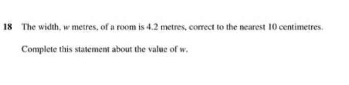 The width, w metres, of a room is 4.2 metres, correct to the nearest 10 centimetres. 
Complete this statement about the value of w.