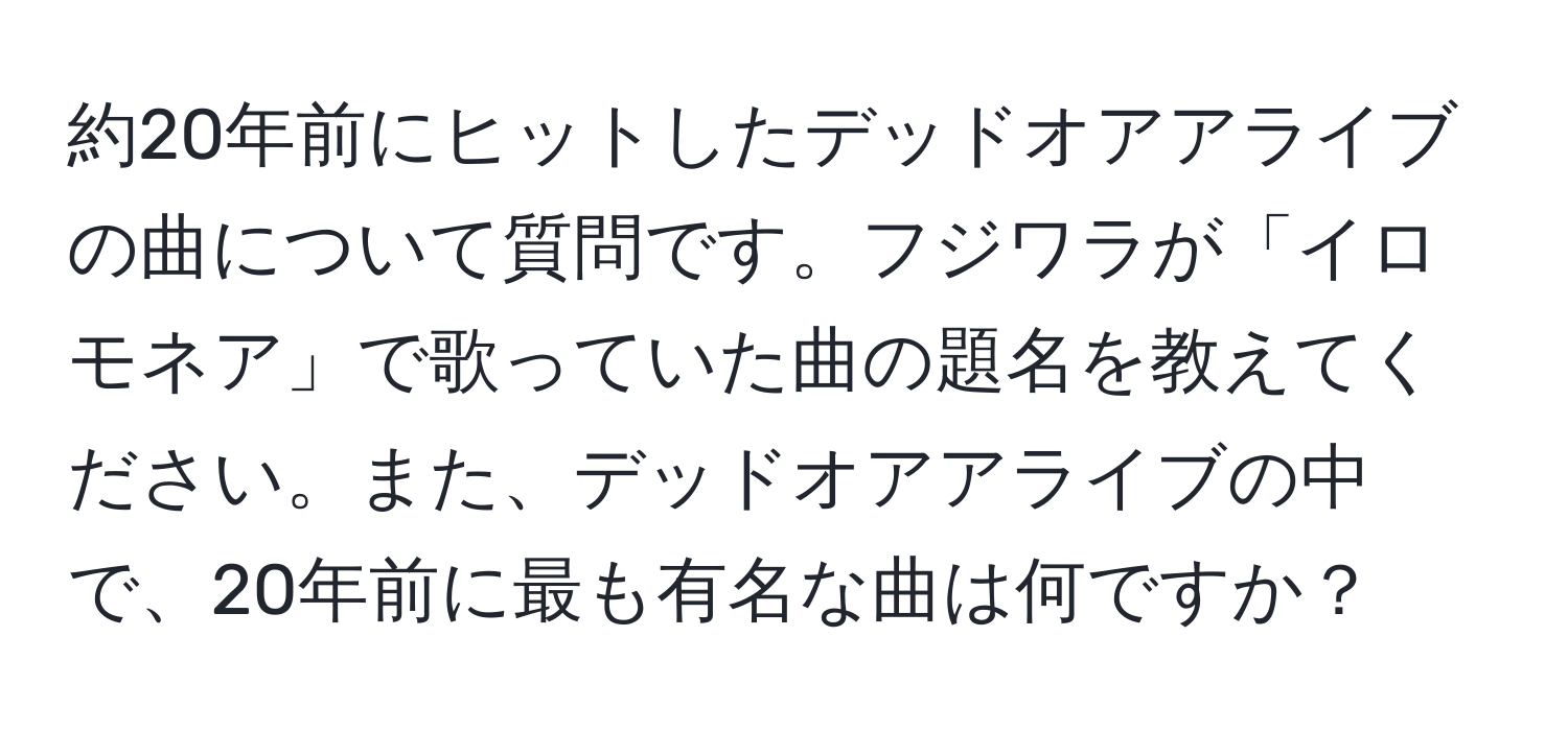 約20年前にヒットしたデッドオアアライブの曲について質問です。フジワラが「イロモネア」で歌っていた曲の題名を教えてください。また、デッドオアアライブの中で、20年前に最も有名な曲は何ですか？