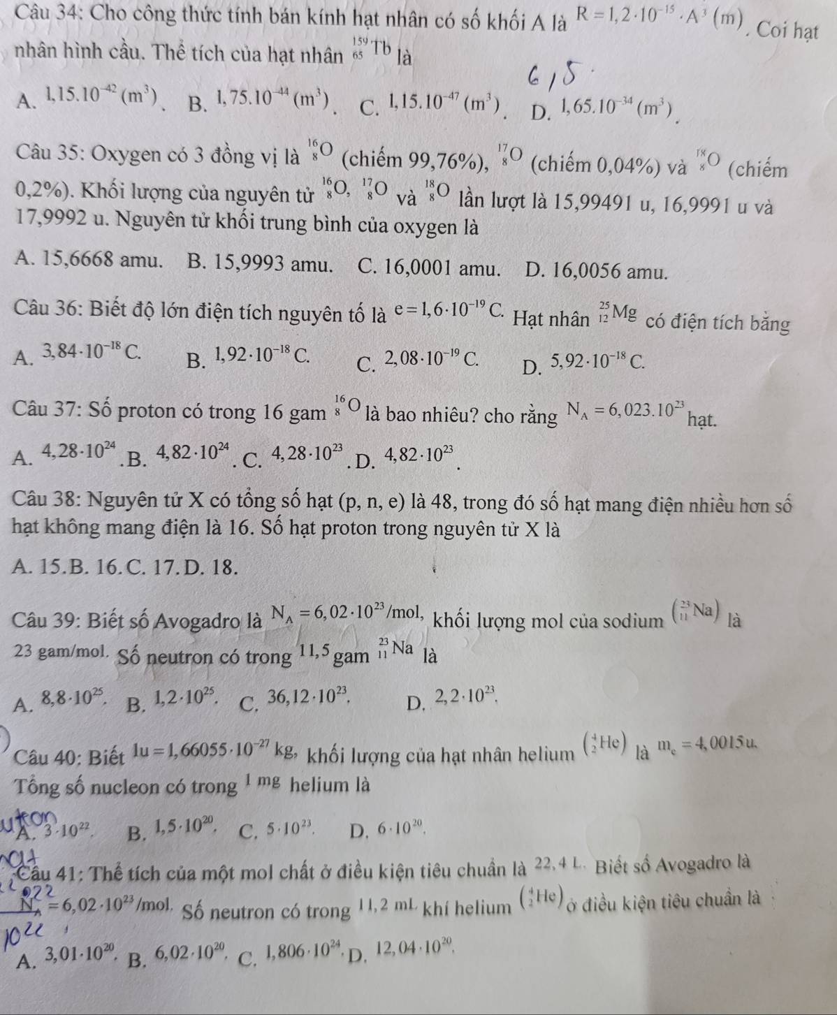 Cho công thức tính bán kính hạt nhân có số khối A là R=1,2· 10^(-15)· A^3(m). Coi hạt
nhân hình cầu. Thể tích của hạt nhân _(65)^(159)Tb_la
A. 1,15.10^(-42)(m^3) B. 1,75.10^(-44)(m^3) C. 1,15.10^(-47)(m^3) D. 1,65.10^(-34)(m^3).
Câu 35: Oxygen có 3 đồng vị là _8^((16)O (chiếm 99,76% ),^17)_8O (chiếm 0,04%) và _8^((18) (chiếm
0,2%). Khối lượng của nguyên tử _8^(16)O,_8^(17)beginarray)r 18 8endarray O lần lượt là 15,99491 u, 16,9991 u và
17,9992 u. Nguyên tử khối trung bình của oxygen là
A. 15,6668 amu. B. 15,9993 amu. C. 16,0001 amu. D. 16,0056 amu.
Câu 36: Biết độ lớn điện tích nguyên tố là e=1,6· 10^(-19)C. Hạt nhân _(12)^(25)Mg có điện tích băng
A. 3,84· 10^(-18)C. B. 1,92· 10^(-18)C. C. 2,08· 10^(-19)C. D. 5,92· 10^(-18)C.
Câu 37: Số proton có trong 16 gam _8^((16)O là bao nhiêu? cho rằng N_A)=6,023.10^(23) hạt.
A. 4,28· 10^(24) .B. 4,82· 10^(24). C. 4,28· 10^(23) .D. 4,82· 10^(23).
Câu 38: Nguyên tử X có tổng số hạt (p,n,e) là 48, trong đó số hạt mang điện nhiều hơn số
hạt không mang điện là 16. Số hạt proton trong nguyên tử X là
A. 15.B. 16.C. 17. D. 18.
Câu 39: Biết số Avogadro là N_A=6,02· 10^(23)/mol, khối lượng mol của sodium beginpmatrix 23 11endpmatrix Na) là
23 gam/mol. Số neutron có trong 11,5 gam _(11)^(23)Na là
A. 8,8· 10^(25). B. 1,2· 10^(25). C. 36,12· 10^(23). D. 2,2· 10^(23).
Câu 40: Biết 1u=1,66055· 10^(-27)kg, khối lượng của hạt nhân helium (_2^(4He) là m_e)=4,0015u.
Tổng số nucleon có trong 1mg helium là

A. 3· 10^(22). B. 1,5· 10^(20). C. 5· 10^(23). D. 6· 10^(20).
Cầu 41: Thể tích của một mol chất ở điều kiện tiêu chuẩn là 22.4 L. Biết số Avogadro là
N. = 6, 02 ·10²³ /mol. Số neutron có trong 11,2 mL khí helium (_2^(4He) ở điều kiện tiêu chuẩn là
A. 3,01· 10^20), B. 6,02· 10^(20) C. 1,806· 10^(24) D. 12,04· 10^(20).