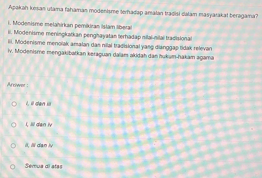 Apakah kesan utama fahaman modenisme terhadap amalan tradisi dalam masyarakat beragama?
i. Modenisme melahirkan pemikiran Islam liberal
ii. Modenisme meningkatkan penghayatan terhadap nilai-nilai tradisional
iii. Modenisme menolak amalan dan nilai tradisional yang dianggap tidak relevan
iv. Modenisme mengakibatkan keraguan dalam akidah dan hukum-hakam agama
Answer :
i, ii dan iii
i, iii dan iv
ii, ii dan iv
Semua di atas