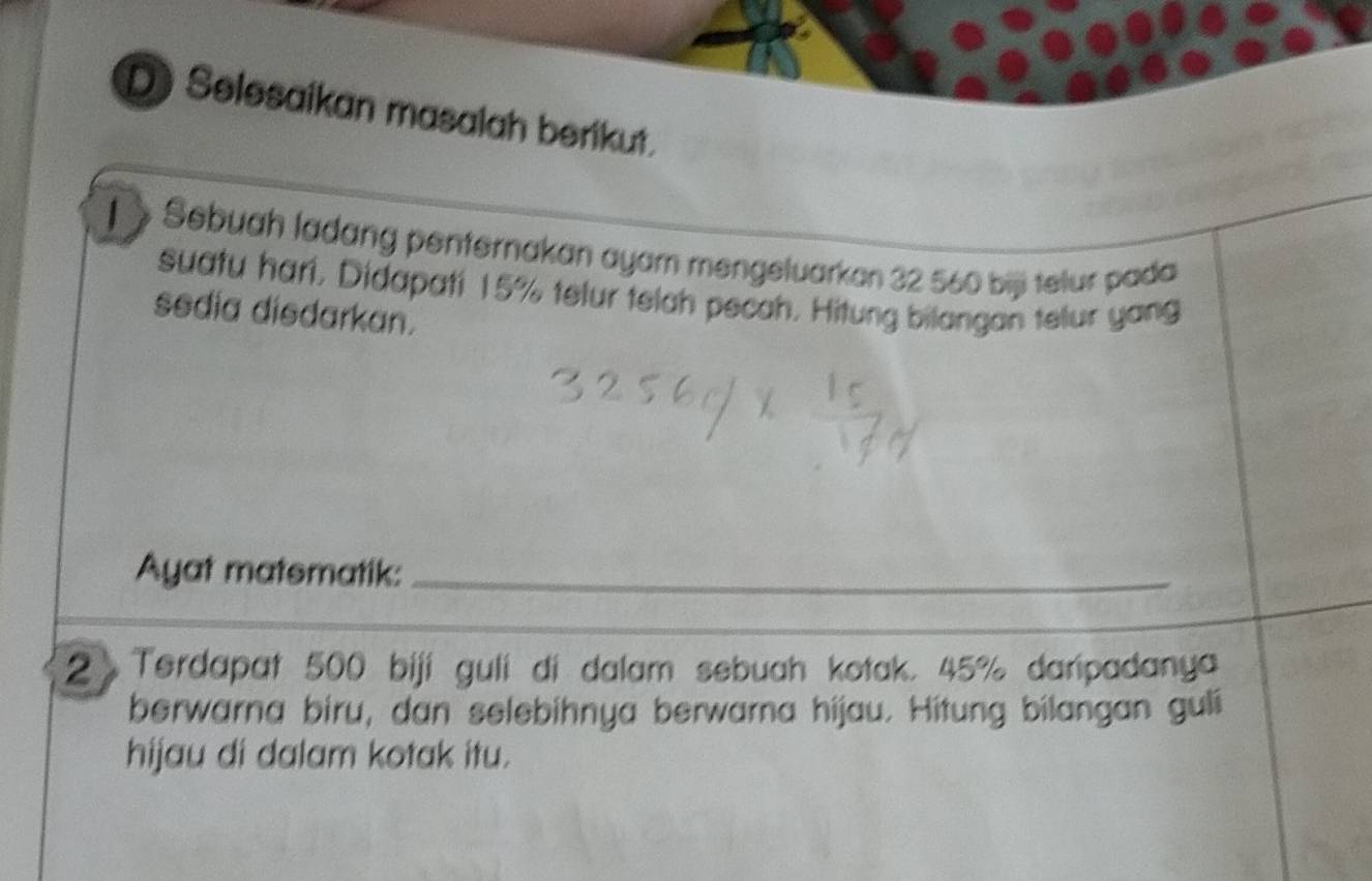 Selesaikan masalah berikut. 
1 > Sebuah ladang penternakan ayam mengeluarkan 32 560 bijj telur pada 
suatu hari, Didapati 15% telur telah pecah. Hitung bilangan telur yang 
sedia disdarkan. 
Ayat matsmatik:_ 
2 Terdapat 500 biji guli di dalam sebuah kotak. 45% daripadanya 
berwarna biru, dan selebihnya berwarna hijau. Hitung bilangan guli 
hijau di dalam kotak itu.