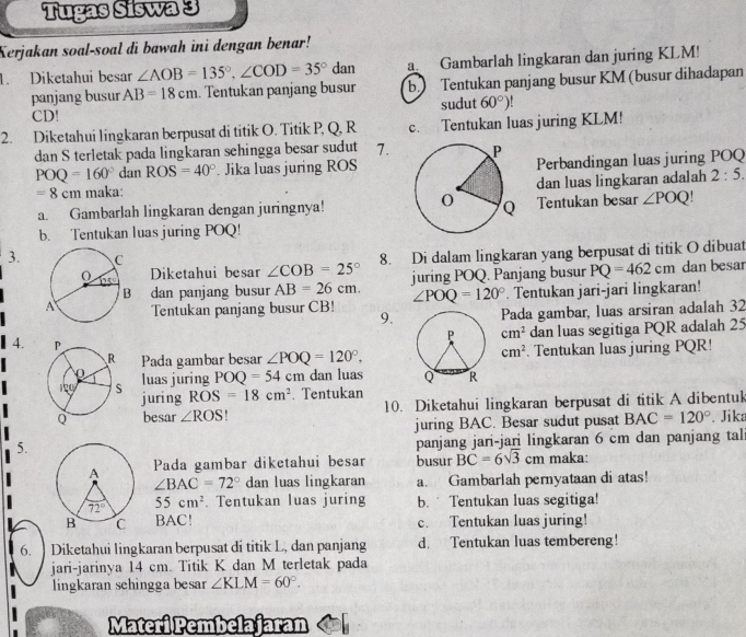 Tugas Siswa 3
Kerjakan soal-soal di bawah ini dengan benar!
1. Diketahui besar ∠ AOB=135°,∠ COD=35°dan a. Gambarlah lingkaran dan juring KLM!
panjang busur AB=18cm. Tentukan panjang busur b.) Tentukan panjang busur KM (busur dihadapan
CD! sudut 60°)
2. Diketahui lingkaran berpusat di titik O. Titik P, Q, R c. Tentukan luas juring KLM!
dan S terletak pada lingkaran sehingga besar sudut 7.
POQ=160° dan ROS=40°. Jika luas juring ROSPerbandingan luas juring POQ
dan luas lingkaran adalah
=8cm maka: 2:5.
a. Gambarlah lingkaran dengan juringnya! Tentukan besar ∠ POQ!
b. Tentukan luas juring POQ!
Diketahui besar 8. Di dalam lingkaran yang berpusat di titik O dibuat
3. ∠ COB=25°
dan panjang busur AB=26cm. juring POQ. Panjang busur PQ=462cm dan besar
∠ POQ=120°. Tentukan jari-jari lingkaran!
Tentukan panjang busur CB! 9.Pada gambar, luas arsiran adalah 32
cm^2 dan luas segitiga PQR adalah 25
cm^2
Pada gambar besar ∠ POQ=120°,. Tentukan luas juring PQR!
4.  
luas juring POQ=54cm dan luas
juring ROS=18cm^2. Tentukan
besar ∠ ROS. 10. Diketahui lingkaran berpusat di titik A dibentuk
juring BAC. Besar sudut pusat BAC=120°. Jika
5.
panjang jari-jari lingkaran 6 cm dan panjang tal
Pada gambar diketahui besar busur BC=6sqrt(3)cm maka:
∠ BAC=72° dan luas lingkaran a. Gambarlah pernyataan di atas!
55cm^2. Tentukan luas juring b. Tentukan luas segitiga!
BAC! c. Tentukan luas juring!
6. ] Diketahui lingkaran berpusat di titik L, dan panjang d. Tentukan luas tembereng!
jari-jarinya 14 cm. Titik K dan M terletak pada
lingkaran sehingga besar ∠ KLM=60°.
Materi Pembelajaran