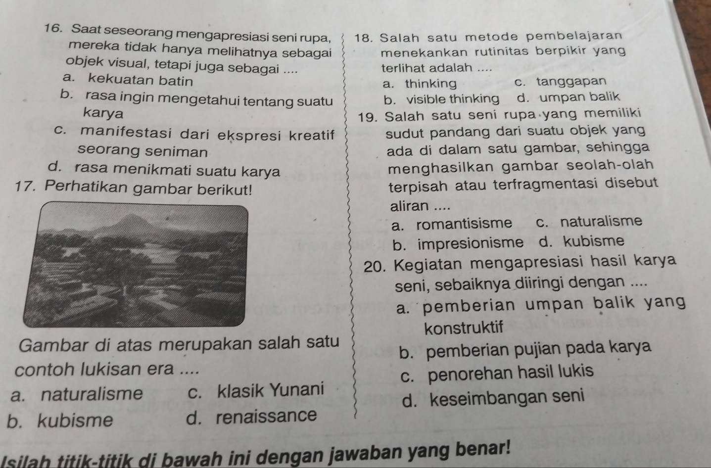 Saat seseorang mengapresiasi seni rupa, 18. Salah satu metode pembelajaran
mereka tidak hanya melihatnya sebagai menekankan rutinitas berpikir yang
objek visual, tetapi juga sebagai .... terlihat adalah ....
a. kekuatan batin c. tanggapan
a. thinking
b. rasa ingin mengetahui tentang suatu b. visible thinking d. umpan balik
karya 19. Salah satu seni rupa yang memiliki
c. manifestasi dari ekspresi kreatif sudut pandang dari suatu objek yang
seorang seniman ada di dalam satu gambar, sehingga
d. rasa menikmati suatu karya
menghasilkan gambar seolah-olah
17. Perhatikan gambar berikut! terpisah atau terfragmentasi disebut
aliran ....
a. romantisisme c. naturalisme
b. impresionisme d. kubisme
20. Kegiatan mengapresiasi hasil karya
seni, sebaiknya diiringi dengan ....
a. pemberian umpan balik yang
konstruktif
Gambar di atas merupakan salah satu
b. pemberian pujian pada karya
contoh lukisan era ....
c. penorehan hasil lukis
a. naturalisme c. klasik Yunani
d. keseimbangan seni
b. kubisme d. renaissance
Isilah titik-titik di bawah ini dengan jawaban yang benar!