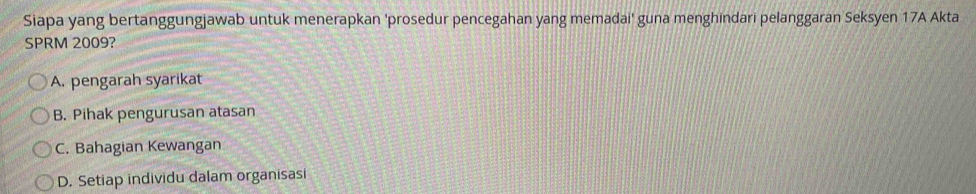 Siapa yang bertanggungjawab untuk menerapkan 'prosedur pencegahan yang memadai' guna menghindari pelanggaran Seksyen 17A Akta
SPRM 2009?
A. pengarah syarikat
B. Pihak pengurusan atasan
C. Bahagian Kewangan
D. Setiap individu dalam organisasi