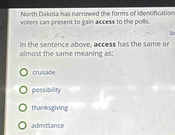 North Dakota has narrowed the forms of identification
voters can present to gain access to the polls.
So
In the sentence above, access has the same or
almost the same meaning as:
crusade
possibility
thanksgiving
admittance