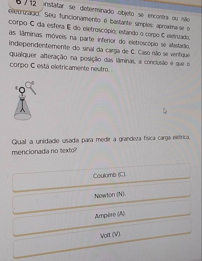 6 / 12 )nstatar se determinado objeto se encontra ou não
eletrizado. Seu funcionamento é bastante simples: aproxima-se o
corpo C da esfera E do eletroscópio; estando o corpo C eletrizado,
as lâminas móveis na parte inferior do eletroscópio se afastarão,
independentemente do sinal da carga de C. Caso não se verifique
qualquer alteração na posição das lâminas, a conclusão é que o
corpo C está eletricamente neutro. .
Qual a unidade usada para medir a grandeza física carga elétrica,
mencionada no texto?
Coulomb (C).
Newton (N).
Ampère (A).
Volt (V).