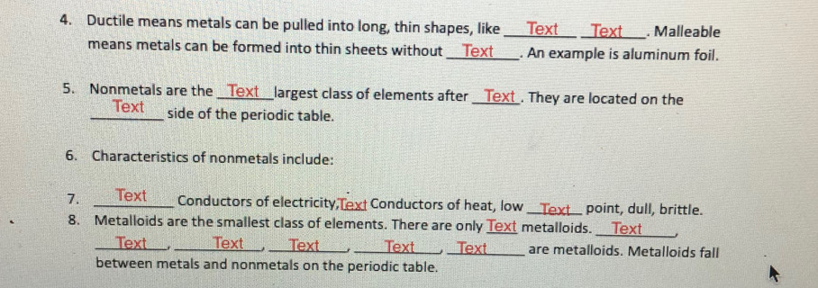 Ductile means metals can be pulled into long, thin shapes, like ____Text__ _Text . Malleable 
means metals can be formed into thin sheets without _lext . An example is aluminum foil. 
5. Nonmetals are the _Text_ _largest class of elements after _ Text . They are located on the 
Text 
_side of the periodic table. 
6. Characteristics of nonmetals include: 
7. _ext Conductors of electricity,Text Conductors of heat, low _Text point, dull, brittle. 
_ 
8. Metalloids are the smallest class of elements. There are only Text metalloids. 
Text___, 
_Text _, ___are metalloids. Metalloids fall 

between metals and nonmetals on the periodic table.