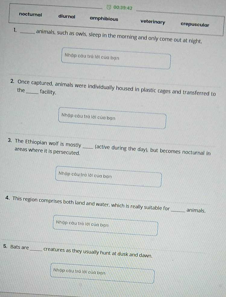 00:39:42
nocturnal diurnal amphibious voterinary crepuscular
1. _animals, such as owls, sleep in the morning and only come out at night.
Nhập câu trả lời của bạn
2. Once captured, animals were individually housed in plastic cages and transferred to
the facility.
Nhập câu trà lời của bạn
3. The Ethiopian wolf is mostly_ (active during the day), but becomes nocturnal in
areas where it is persecuted.
Nhập câu trả lời của bạn
4. This region comprises both land and water, which is really suitable for _animals.
Nhập câu trà lời của bạn
5. Bats are_ creatures as they usually hunt at dusk and dawn.
Nhập câu trả lới của bạn