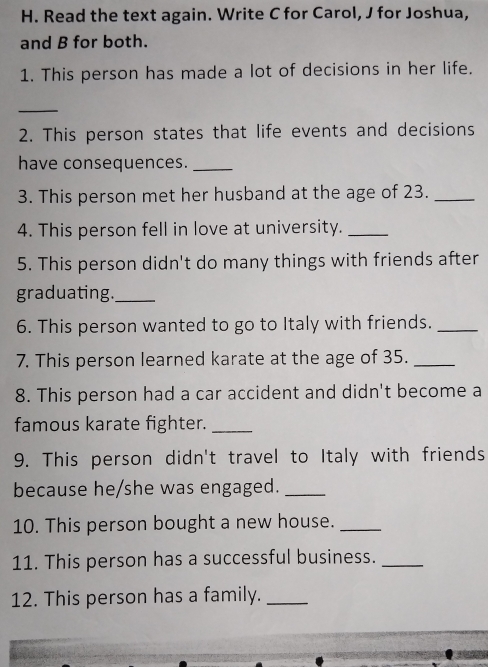 Read the text again. Write C for Carol, J for Joshua, 
and B for both. 
1. This person has made a lot of decisions in her life. 
_ 
2. This person states that life events and decisions 
have consequences._ 
3. This person met her husband at the age of 23._ 
4. This person fell in love at university._ 
5. This person didn't do many things with friends after 
graduating._ 
6. This person wanted to go to Italy with friends._ 
7. This person learned karate at the age of 35._ 
8. This person had a car accident and didn't become a 
famous karate fighter._ 
9. This person didn't travel to Italy with friends 
because he/she was engaged._ 
10. This person bought a new house._ 
11. This person has a successful business._ 
12. This person has a family._