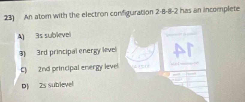 An atom with the electron configuration 2 -8 -8 -2 has an incomplete
A) 3s sublevel
3) 3rd principal energy level
C) 2nd principal energy level MAES O1
D) 2s sublevel