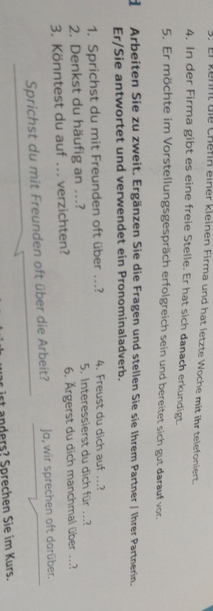 Er kehnt die Chefin einer kleinen Firma und hat letzte Woche mit ihr telefoniert. 
4. In der Firma gibt es eine freie Stelle. Er hat sich danach erkundigt. 
5. Er möchte im Vorstellungsgespräch erfolgreich sein und bereitet sich gut darauf vor. 
d Arbeiten Sie zu zweit. Ergänzen Sie die Fragen und stellen Sie sie Ihrem Partner / Ihrer Partnerin. 
Er/Sie antwortet und verwendet ein Pronominaladverb. 
1. Sprichst du mit Freunden oft über ...? 4. Freust du dich auf ...? 
2. Denkst du häufig an ...? 5. Interessierst du dich für ...? 
3. Könntest du auf ... verzichten? 6. Ärgerst du dich manchmal über ...? 
Sprichst du mit Freunden oft über die Arbeit? Ja, wir sprechen oft darüber. 
s ist anders? Sprechen Sie im Kurs.