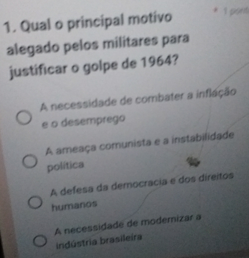 Qual o principal motivo * 1 pạn
alegado pelos militares para
justificar o golpe de 1964?
A necessidade de combater a inflação
e o desemprego
A ameaça comunista e a instabilidade
política
A defesa da democrácia e dos direitos
humanos
A necessidade de modemizar a
indústria brasileira