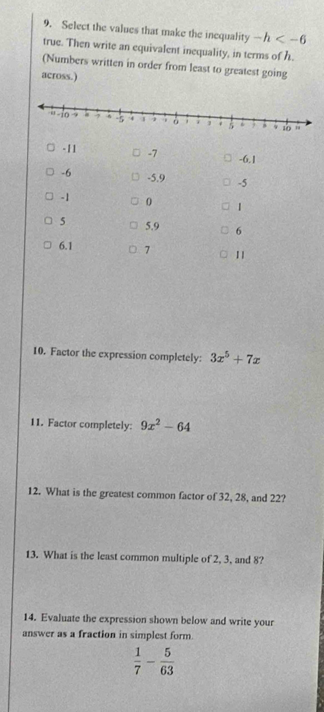 Select the values that make the inequality -h
true. Then write an equivalent inequality, in terms of h. 
(Numbers written in order from least to greatest going 
across.)
- 11
-7
-6.1
-6
-5.9
-5
-1
0
1
5
5.9
6
6.1
7
1 | 
10. Factor the expression completely: 3x^5+7x
11. Factor completely: 9x^2-64
12. What is the greatest common factor of 32, 28, and 22? 
13. What is the least common multiple of 2, 3, and 8? 
14. Evaluate the expression shown below and write your 
answer as a fraction in simplest form.
 1/7 - 5/63 