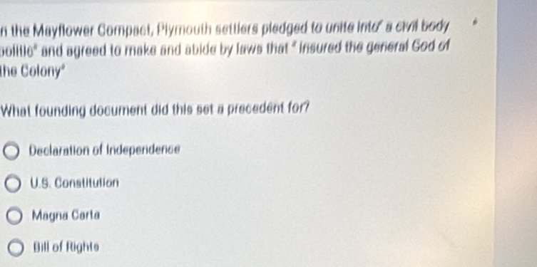 the Mayflower Compact, Plymouth settlers pledged to unite into' a civil body
bolitic" and agreed to make and abide by laws that " insured the general God of
the Colony"
What founding document did this set a precedent for?
Declaration of Independence
U.S. Constitution
Magna Carta
Bill of Rights