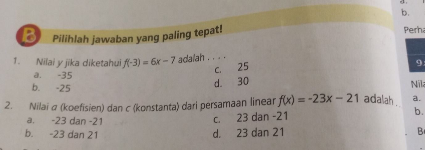 Pilihlah jawaban yang paling tepat!
Perha
1. Nilai y jika diketahui f(-3)=6x-7 adalah . . . .
c. 25
9
a. -35
b. -25
d. 30
Nila
2. Nilai a (koefisien) dan c (konstanta) dari persamaan linear f(x)=-23x-21 adalah . a.
b.
a. -23 dan -21
c. 23 dan -21
b. -23 dan 21 d. 23 dan 21 B