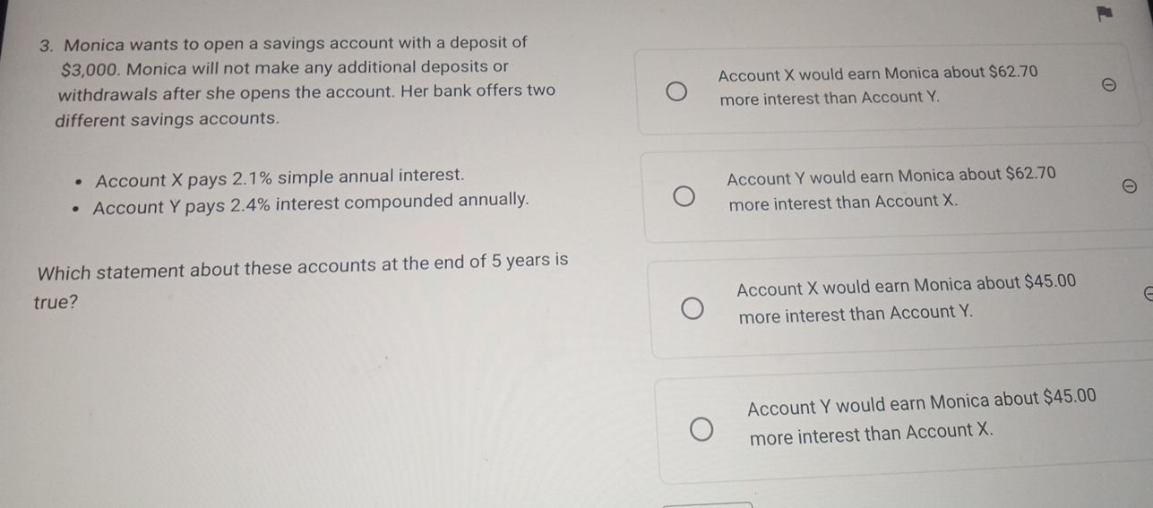 Monica wants to open a savings account with a deposit of
$3,000. Monica will not make any additional deposits or
Account X would earn Monica about $62.70
withdrawals after she opens the account. Her bank offers two
more interest than Account Y.
different savings accounts.
Account X pays 2.1% simple annual interest.
Account Y would earn Monica about $62.70
Account Y pays 2.4% interest compounded annually.
more interest than Account X.
Which statement about these accounts at the end of 5 years is
Account X would earn Monica about $45.00
true?
more interest than Account Y.
Account Y would earn Monica about $45.00
more interest than Account X.