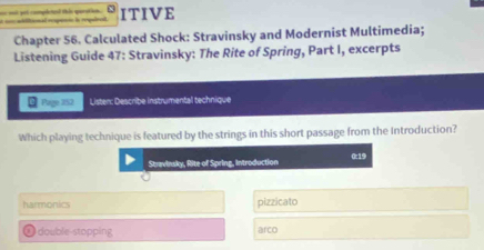 ae out get completesd this qeration . ititonal rmpencn la repulrad ITIVE
Chapter 56. Calculated Shock: Stravinsky and Modernist Multimedia;
Listening Guide 47: Stravinsky: The Rite of Spring, Part I, excerpts
Page 352 Listen: Describe instrumental technique
Which playing technique is featured by the strings in this short passage from the Introduction?
Stravinsky, Rite of Spring, introduction 0:19
harmonics pizzicato
①double-stopping arco