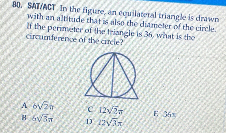 SAT/ACT In the figure, an equilateral triangle is drawn
with an altitude that is also the diameter of the circle.
If the perimeter of the triangle is 36, what is the
circumference of the circle?
A 6sqrt(2)π
C 12sqrt(2)π E 36π
B 6sqrt(3)π
D 12sqrt(3)π