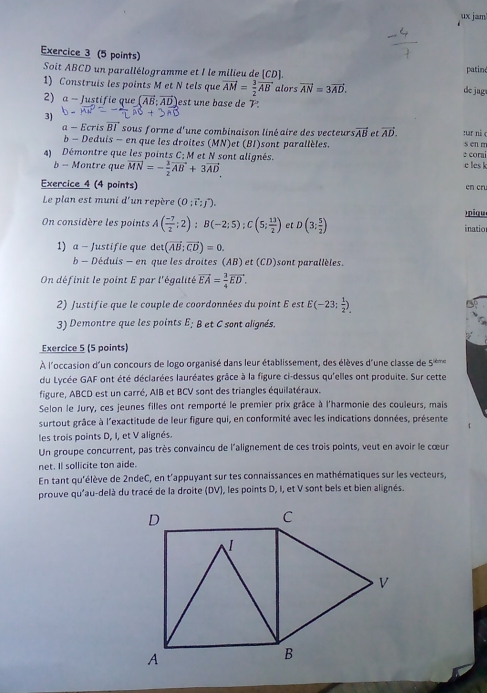 ux jam
Exercice 3 (5 points)
Soit ABCD un parallélogramme et I le milieu de [CD]. de jag patin
1) Construis les points M et N tels que vector AM= 3/2 vector AB alors vector AN=3vector AD.
2) α − Justifie que (vector AB:vector AD) est une base de T.
3)
a - Ecris vector BI sous forme d'une combinaison liné aire des vecteurs vector AB et vector AD. s en m
nar nà c
b - Deduis - en que les droites (MN)et (BI)sont parallèles.
4)  Démontre que les points C; M et N sont alignés. c les k e corai
b - Montre que vector MN=- 3/2 vector AB+3vector AD
Exercice 4 (4 points) en cru
Le plan est muni d'un repère (0;vector t;j^*).
On considère les points A( (-7)/2 ;2);B(-2;5);C(5; 13/2 ) et D(3: 5/2 ) inatio )piqu
1) a - Justifie que det(vector AB;vector CD)=0.
b - Déduis - en que les droites (AB) et (CD) sont parallèles.
On définit le point E par l'égalité vector EA= 3/4 vector ED.
2) Justifie que le couple de coordonnées du point E est E(-23; 1/2 ).
3) Demontre que les points E; B et C sont alignés
Exercice 5 (5 points)
À l'occasion d'un concours de logo organisé dans leur établissement, des élèves d'une classe de 5^(ind)
du Lycée GAF ont été déclarées lauréates grâce à la figure ci-dessus qu'elles ont produite. Sur cette
figure, ABCD est un carré, AIB et BCV sont des triangles équilatéraux.
Selon le Jury, ces jeunes filles ont remporté le premier prix grâce à l'harmonie des couleurs, mais
surtout grâce à l'exactitude de leur figure qui, en conformité avec les indications données, présente
les trois points D, I, et V alignés.
Un groupe concurrent, pas très convaincu de l'alignement de ces trois points, veut en avoir le cœur
net. Il sollicite ton aide.
En tant qu'élève de 2ndeC, en t'appuyant sur tes connaissances en mathématiques sur les vecteurs,
prouve qu'au-delà du tracé de la droite (DV), les points D, I, et V sont bels et bien alignés.