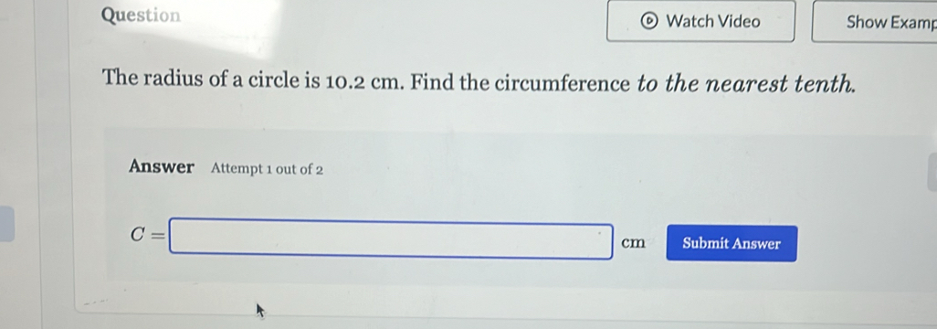 Question Watch Video Show Examp 
The radius of a circle is 10.2 cm. Find the circumference to the nearest tenth. 
Answer Attempt 1 out of 2
C=□ cm Submit Answer