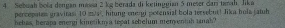 Sebuah bola dengan massa 2 kg berada di ketinggian 5 meter dari tanah. Jika 
percepatan gravitasi 10m/s^2 , hitung energi potensial bola tersebut! Jika bola jatuh 
bebas, berapa energi kinetiknya tepat sebelum menyentuh tanah?