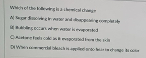 Which of the following is a chemical change
A) Sugar dissolving in water and disappearing completely
B) Bubbling occurs when water is evaporated
C) Acetone feels cold as it evaporated from the skin
D) When commercial bleach is applied onto hear to change its color