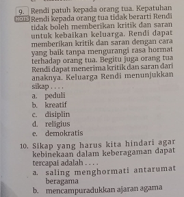 9._ Rendi patuh kepada orang tua. Kepatuhan
Ge Rendi kepada orang tua tidak berarti Rendi
tidak boleh memberikan kritik dan saran
untuk kebaikan keluarga. Rendi dapat
memberikan kritik dan saran dengan cara
yang baik tanpa mengurangi rasa hormat
terhadap orang tua. Begitu juga orang tua
Rendi dapat menerima kritik dan saran dari
anaknya. Keluarga Rendi menunjukkan
sikap . . . .
a. peduli
b. kreatif
c. disiplin
d. religius
e. demokratis
10. Sikap yang harus kita hindari agar
kebinekaan dalam keberagaman dapat
tercapai adalah . . . .
a. saling menghormati antarumat
beragama
b. mencampuradukkan ajaran agama