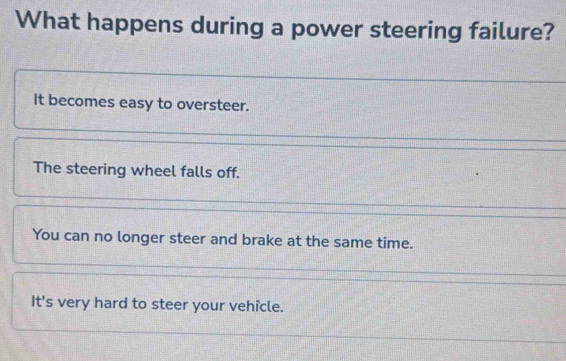 What happens during a power steering failure?
It becomes easy to oversteer.
The steering wheel falls off.
You can no longer steer and brake at the same time.
It's very hard to steer your vehicle.