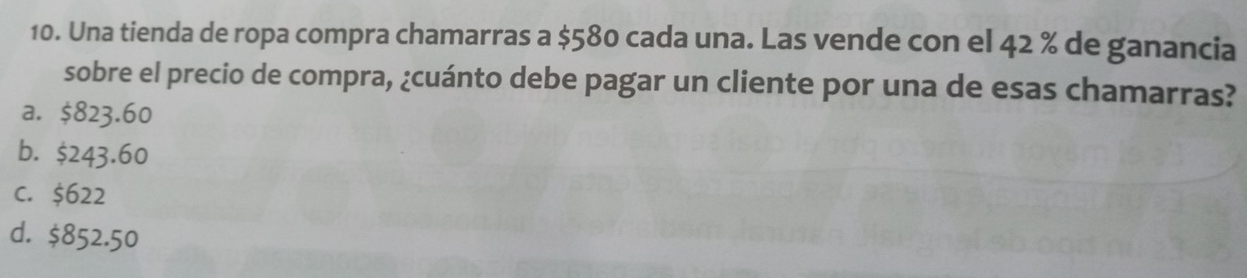 Una tienda de ropa compra chamarras a $580 cada una. Las vende con el 42 % de ganancia
sobre el precio de compra, ¿cuánto debe pagar un cliente por una de esas chamarras?
a. $823.60
b. $243.60
C. $622
d. $852.50