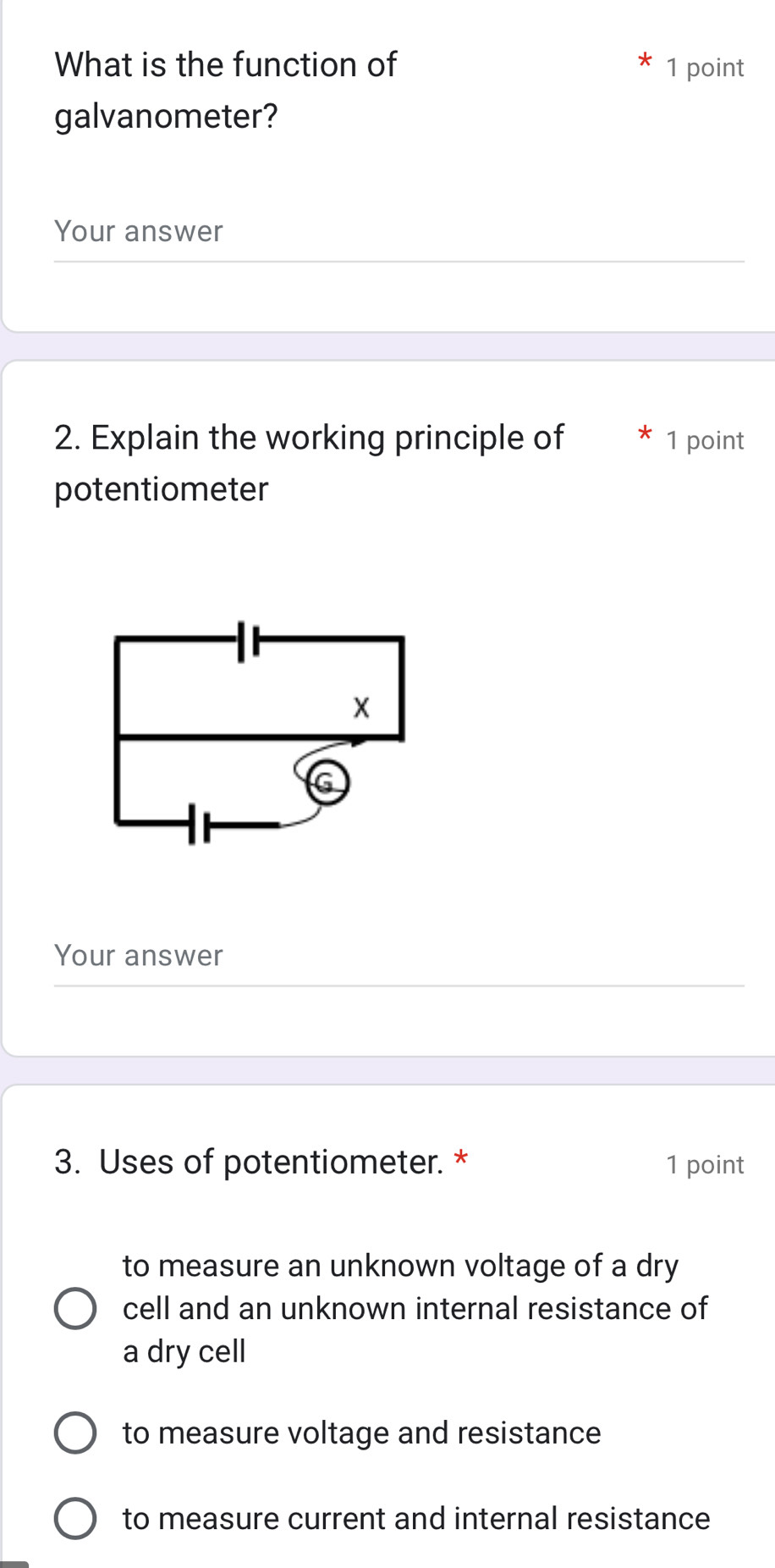 What is the function of 1 point
galvanometer?
Your answer
2. Explain the working principle of 1 point
potentiometer
X
G
Your answer
3. Uses of potentiometer. * 1 point
to measure an unknown voltage of a dry
cell and an unknown internal resistance of
a dry cell
to measure voltage and resistance
to measure current and internal resistance