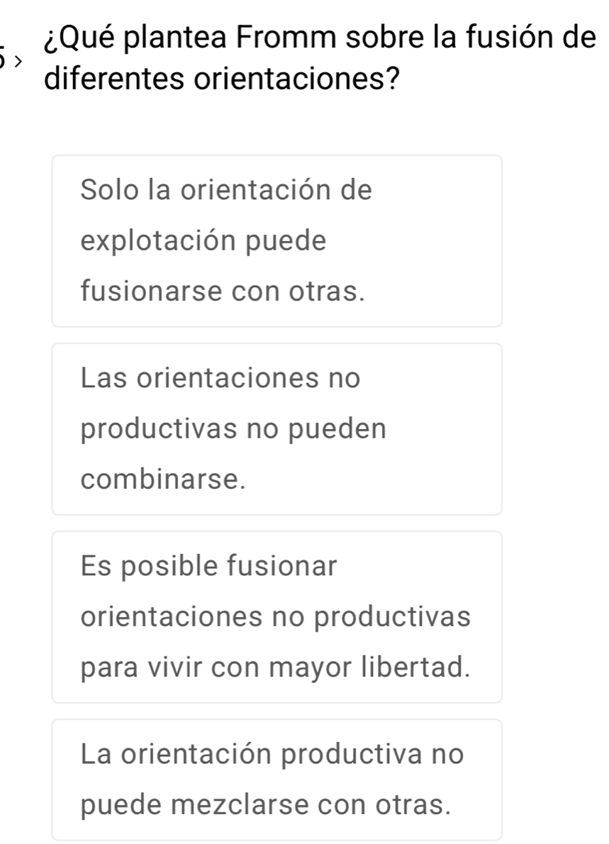 ¿Qué plantea Fromm sobre la fusión de
diferentes orientaciones?
Solo la orientación de
explotación puede
fusionarse con otras.
Las orientaciones no
productivas no pueden
combinarse.
Es posible fusionar
orientaciones no productivas
para vivir con mayor libertad.
La orientación productiva no
puede mezclarse con otras.