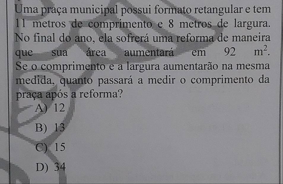 Uma praça municipal possui formato retangular e tem
11 metros de comprimento e 8 metros de largura.
No final do ano, ela sofrerá uma reforma de maneira
que sua área aumentará em __ 92 d^2 m^2. 
Se o comprimento e a largura aumentarão na mesma
medida, quanto passará a medir o comprimento da
praça após a reforma?
A) 12
B) 13
C) 15
D) 34