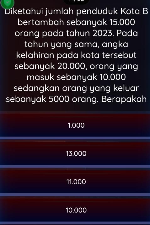 Diketahui jumlah penduduk Kota B
bertambah sebanyak 15.000
orang pada tahun 2023. Pada
tahun yang sama, angka
kelahiran pada kota tersebut
sebanyak 20.000, orang yang
masuk sebanyak 10.000
sedangkan orang yang keluar
sebanyak 5000 orang. Berapakah
1.000
13.000
11.000
10.000