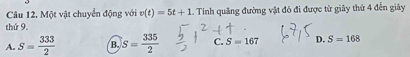 Một vật chuyển động với v(t)=5t+1. Tính quãng đường vật đó đi được từ giây thứ 4 đến giây
thứ 9.
A. S= 333/2  S= 335/2  C. S=167 D. S=168
B.