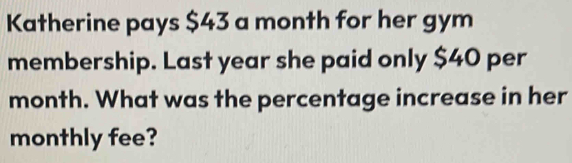 Katherine pays $43 a month for her gym 
membership. Last year she paid only $40 per
month. What was the percentage increase in her 
monthly fee?