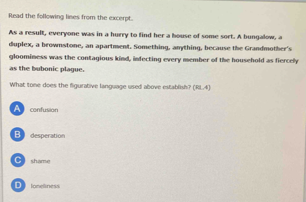 Read the following lines from the excerpt.
As a result, everyone was in a hurry to find her a house of some sort. A bungalow, a
duplex, a brownstone, an apartment. Something, anything, because the Grandmother’s
gloominess was the contagious kind, infecting every member of the household as fiercely
as the bubonic plague.
What tone does the figurative language used above establish? (RL.4)
Aconfusion
B desperation
C shame
D loneliness