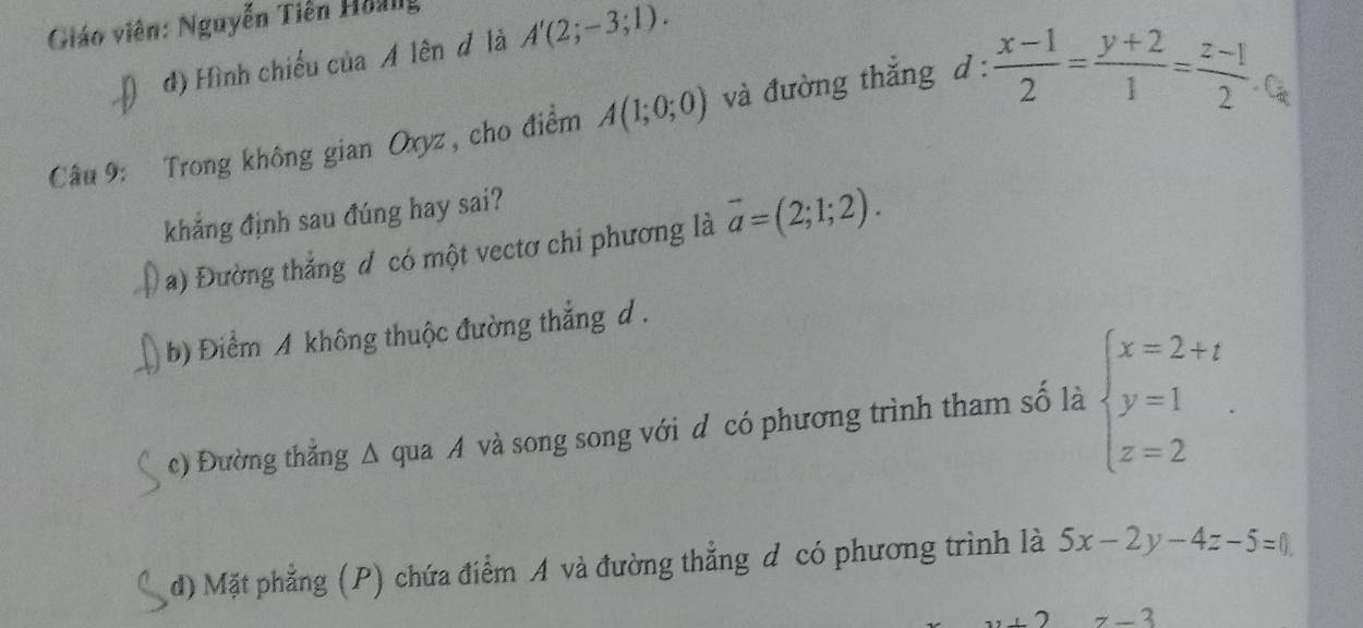 Giáo viên: Nguyễn Tiên Hoảng
d) Hình chiếu của A lên đ là A'(2;-3;1). 
Câu 9: Trong không gian Oxyz, cho điểm A(1;0;0) và đường thắng d :  (x-1)/2 = (y+2)/1 = (z-1)/2  Các
khẳng định sau đúng hay sai?
a) Đường thắng đ có một vectơ chi phương là vector a=(2;1;2).
b) Điểm A không thuộc đường thắng d .
c) Đường thẳng Δ qua A và song song với d có phương trình tham số là beginarrayl x=2+t y=1 z=2endarray..
d) Mặt phẳng (P) chứa điểm A và đường thẳng đ có phương trình là 5x-2y-4z-5=0
z-3