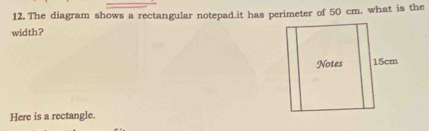 The diagram shows a rectangular notepad.it has perimeter of 50 cm. what is the 
width? 
Here is a rectangle.