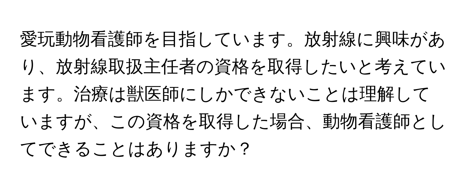 愛玩動物看護師を目指しています。放射線に興味があり、放射線取扱主任者の資格を取得したいと考えています。治療は獣医師にしかできないことは理解していますが、この資格を取得した場合、動物看護師としてできることはありますか？