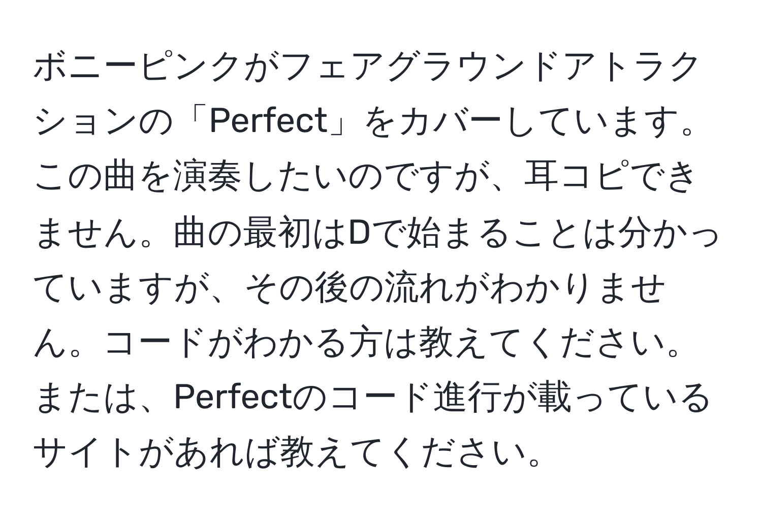 ボニーピンクがフェアグラウンドアトラクションの「Perfect」をカバーしています。この曲を演奏したいのですが、耳コピできません。曲の最初はDで始まることは分かっていますが、その後の流れがわかりません。コードがわかる方は教えてください。または、Perfectのコード進行が載っているサイトがあれば教えてください。