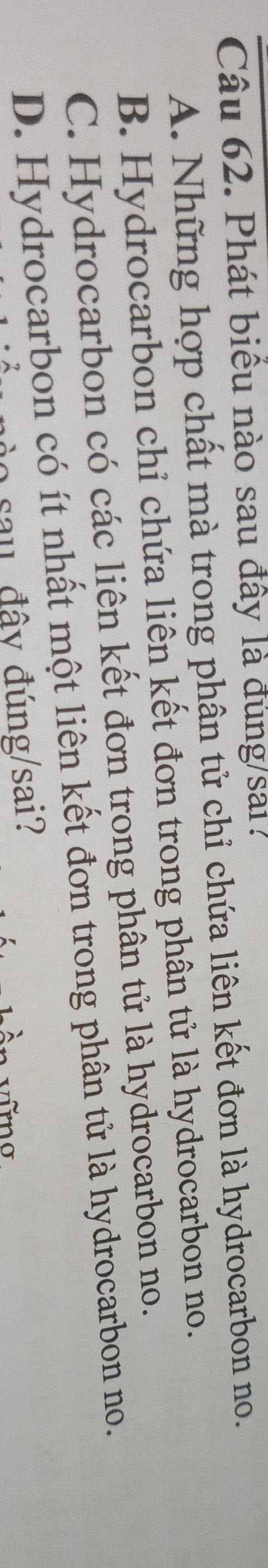 Phát biểu nào sau đây là đung/sai
A. Những hợp chất mà trong phân tử chỉ chứa liên kết đơn là hydrocarbon no.
B. Hydrocarbon chỉ chứa liên kết đơn trong phân tử là hydrocarbon no.
C. Hydrocarbon có các liên kết đơn trong phân tử là hydrocarbon no.
D. Hydrocarbon có ít nhất một liên kết đơn trong phân tử là hydrocarbon no.
o sau đây đúng/sai?