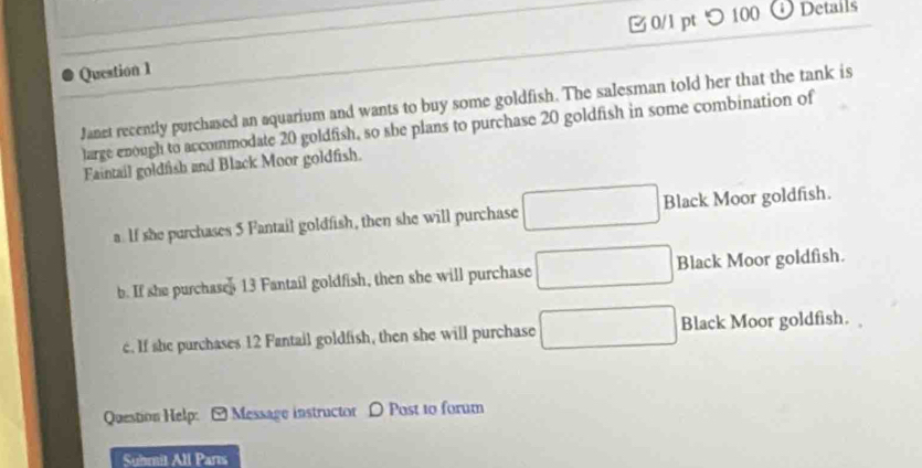 0/l pt つ 100
ODetails
Janet recently purchased an aquarium and wants to buy some goldfish. The salesman told her that the tank is
large enough to accommodate 20 goldfish, so she plans to purchase 20 goldfish in some combination of
Faintail goldfish and Black Moor goldfish.
a. If she purchases 5 Fantail goldfish, then she will purchase □ Black Moor goldfish.
b. If she purchases 13 Fantail goldfish, then she will purchase □ Black Moor goldfish.
c. If she purchases 12 Fantail goldfish, then she will purchase □ Black Moor goldfish.
Question Help: [ Message instructor D Post to forum
Suhmit All Parts