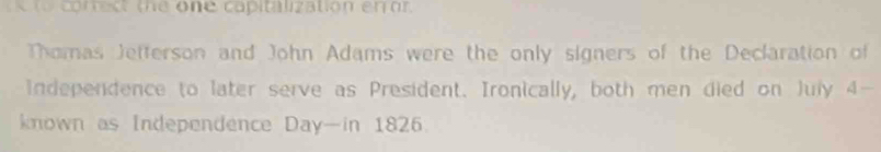 corct the one capitization en or 
Thomas Jefferson and John Adams were the only signers of the Declaration of 
Independence to later serve as President. Ironically, both men died on July 4 - 
known as Independence Day —in 1826.