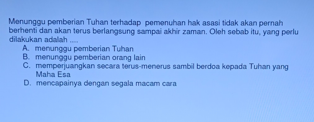 Menunggu pemberian Tuhan terhadap pemenuhan hak asasi tidak akan pernah
berhenti dan akan terus berlangsung sampai akhir zaman. Oleh sebab itu, yang perlu
dilakukan adalah ....
A. menunggu pemberian Tuhan
B. menunggu pemberian orang lain
C. memperjuangkan secara terus-menerus sambil berdoa kepada Tuhan yang
Maha Esa
D. mencapainya dengan segala macam cara